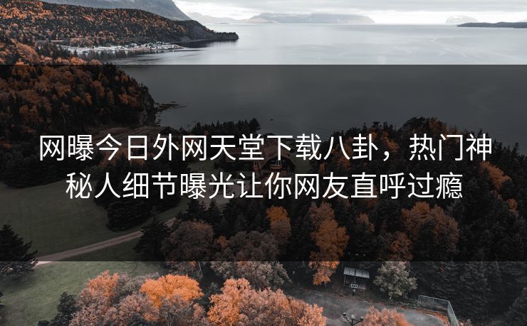 网曝今日外网天堂下载八卦，热门神秘人细节曝光让你网友直呼过瘾