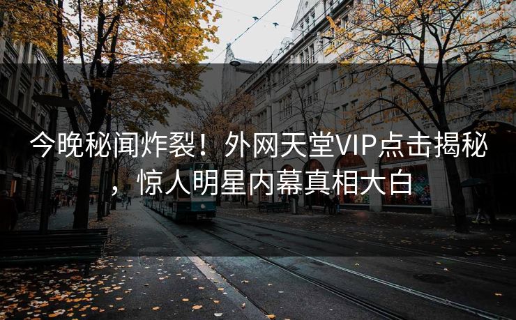 今晚秘闻炸裂！外网天堂VIP点击揭秘，惊人明星内幕真相大白