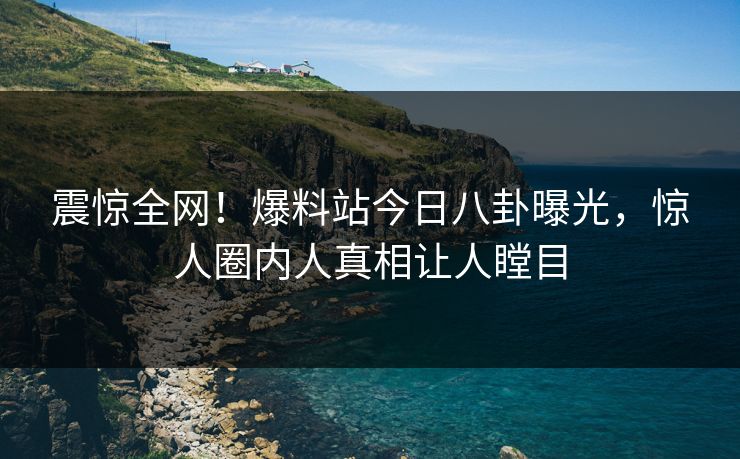 震惊全网！爆料站今日八卦曝光，惊人圈内人真相让人瞠目