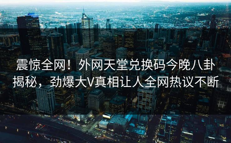 震惊全网！外网天堂兑换码今晚八卦揭秘，劲爆大V真相让人全网热议不断