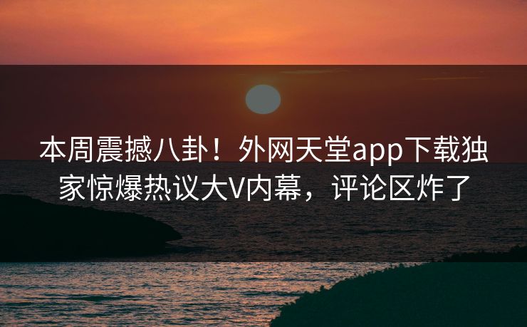 本周震撼八卦！外网天堂app下载独家惊爆热议大V内幕，评论区炸了