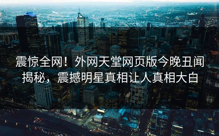震惊全网！外网天堂网页版今晚丑闻揭秘，震撼明星真相让人真相大白
