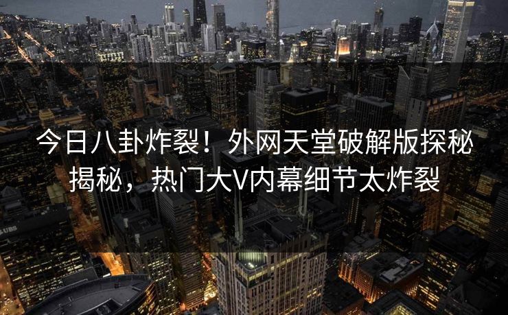 今日八卦炸裂！外网天堂破解版探秘揭秘，热门大V内幕细节太炸裂