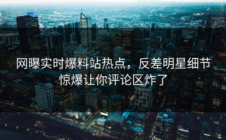 网曝实时爆料站热点，反差明星细节惊爆让你评论区炸了