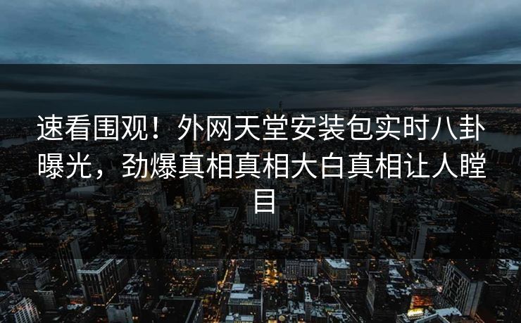 速看围观！外网天堂安装包实时八卦曝光，劲爆真相真相大白真相让人瞠目
