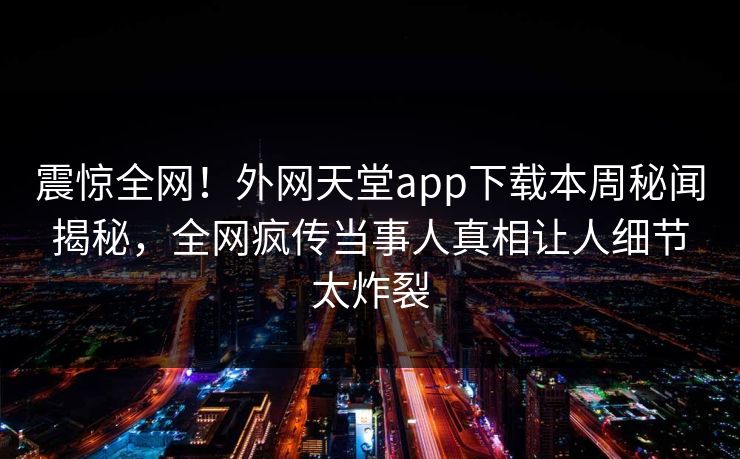 震惊全网！外网天堂app下载本周秘闻揭秘，全网疯传当事人真相让人细节太炸裂