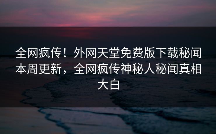全网疯传！外网天堂免费版下载秘闻本周更新，全网疯传神秘人秘闻真相大白
