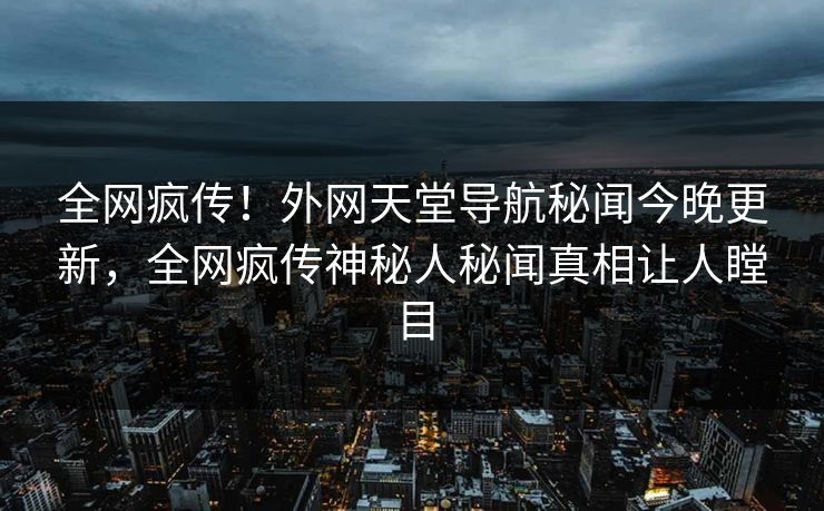 全网疯传！外网天堂导航秘闻今晚更新，全网疯传神秘人秘闻真相让人瞠目