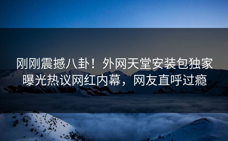 刚刚震撼八卦！外网天堂安装包独家曝光热议网红内幕，网友直呼过瘾