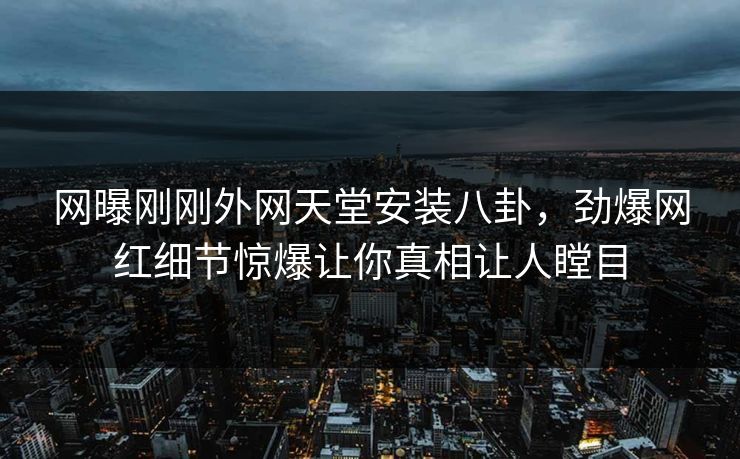 网曝刚刚外网天堂安装八卦，劲爆网红细节惊爆让你真相让人瞠目