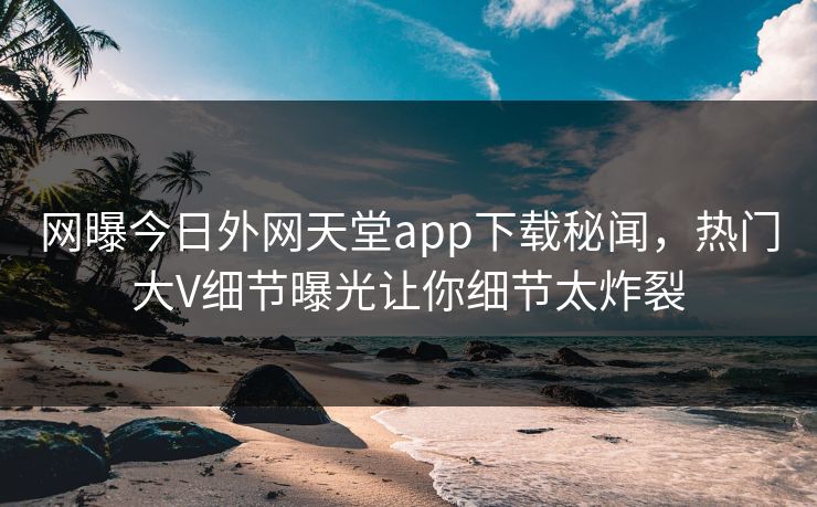 网曝今日外网天堂app下载秘闻，热门大V细节曝光让你细节太炸裂