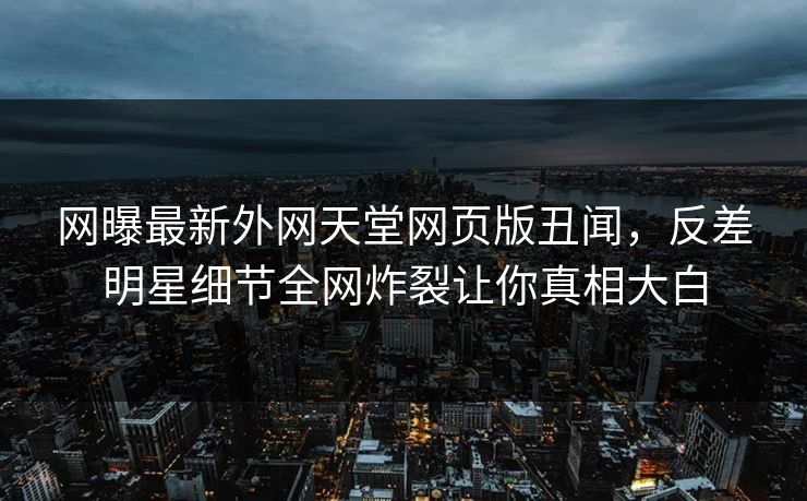 网曝最新外网天堂网页版丑闻，反差明星细节全网炸裂让你真相大白