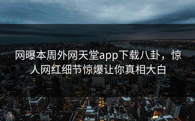 网曝本周外网天堂app下载八卦，惊人网红细节惊爆让你真相大白