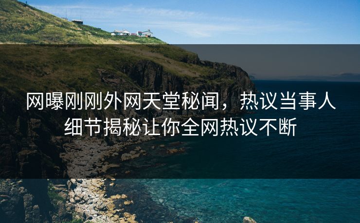 网曝刚刚外网天堂秘闻，热议当事人细节揭秘让你全网热议不断