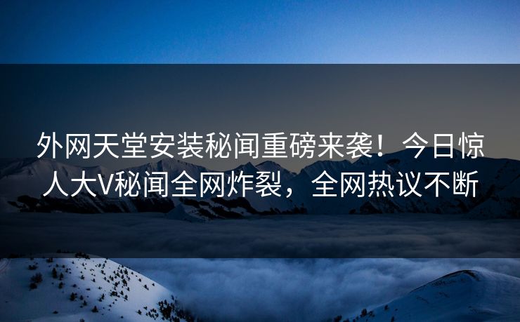外网天堂安装秘闻重磅来袭！今日惊人大V秘闻全网炸裂，全网热议不断