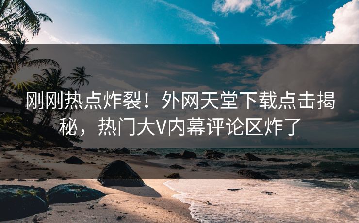 刚刚热点炸裂！外网天堂下载点击揭秘，热门大V内幕评论区炸了