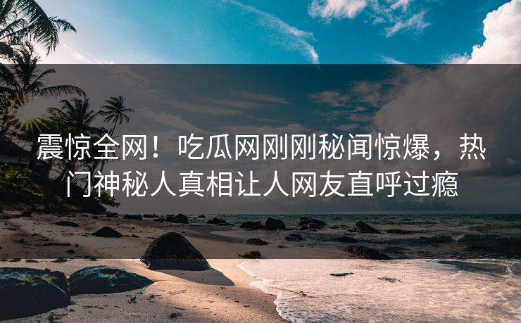 震惊全网！吃瓜网刚刚秘闻惊爆，热门神秘人真相让人网友直呼过瘾