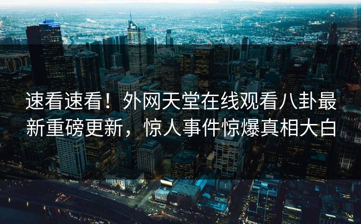 速看速看！外网天堂在线观看八卦最新重磅更新，惊人事件惊爆真相大白