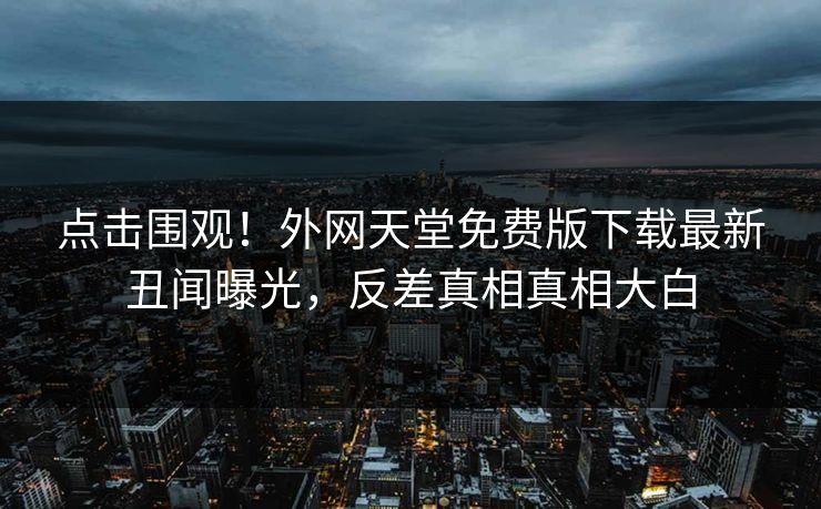 点击围观！外网天堂免费版下载最新丑闻曝光，反差真相真相大白