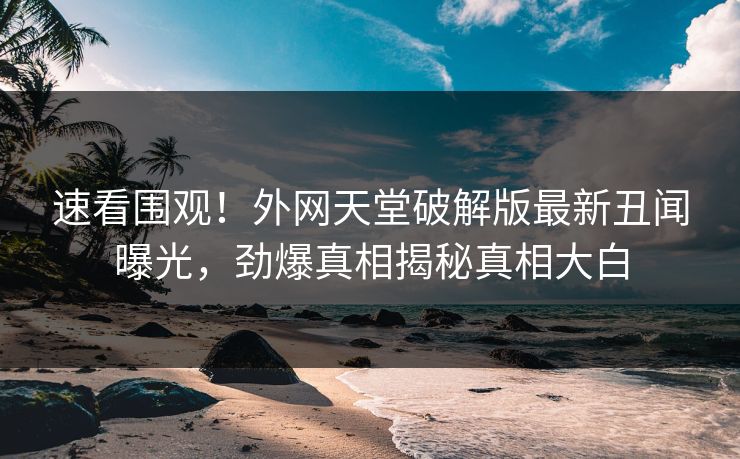 速看围观！外网天堂破解版最新丑闻曝光，劲爆真相揭秘真相大白