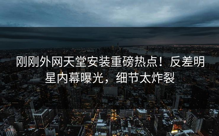 刚刚外网天堂安装重磅热点！反差明星内幕曝光，细节太炸裂