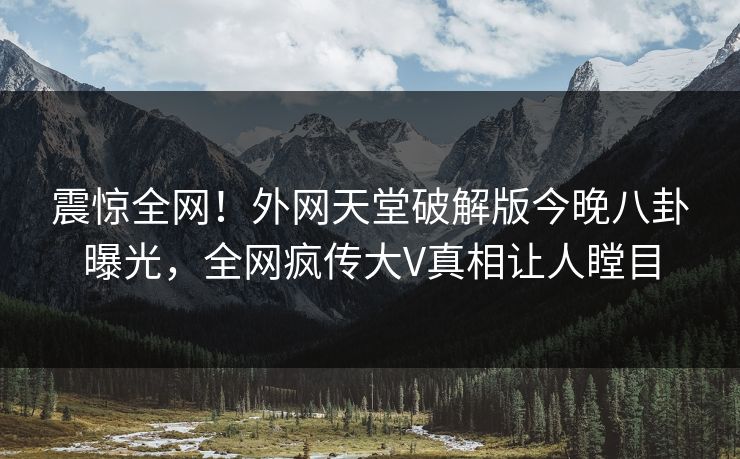 震惊全网！外网天堂破解版今晚八卦曝光，全网疯传大V真相让人瞠目