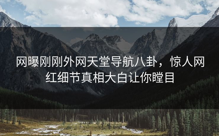 网曝刚刚外网天堂导航八卦，惊人网红细节真相大白让你瞠目