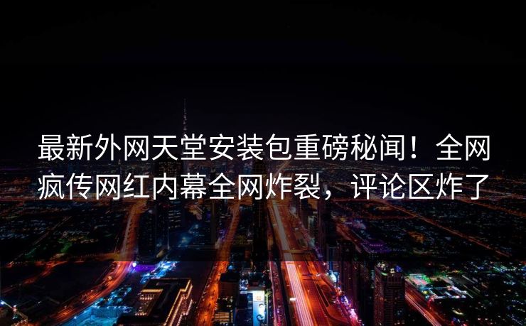 最新外网天堂安装包重磅秘闻！全网疯传网红内幕全网炸裂，评论区炸了