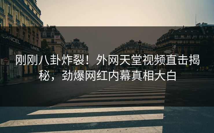 刚刚八卦炸裂！外网天堂视频直击揭秘，劲爆网红内幕真相大白