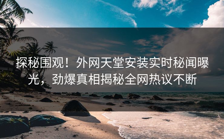探秘围观！外网天堂安装实时秘闻曝光，劲爆真相揭秘全网热议不断