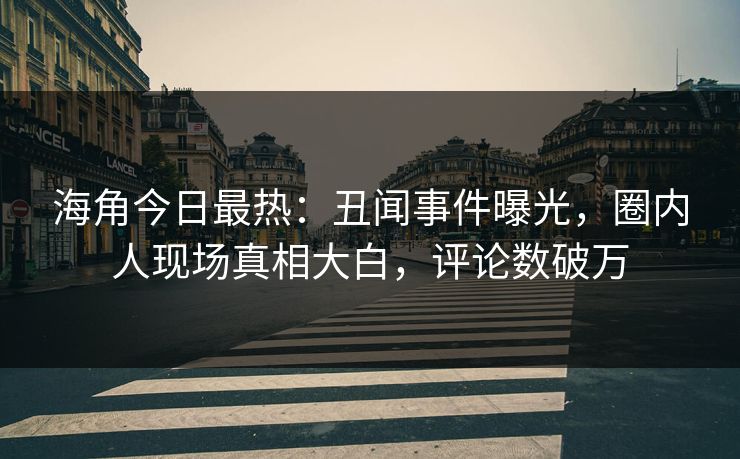 海角今日最热：丑闻事件曝光，圈内人现场真相大白，评论数破万