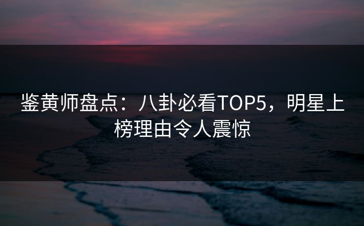 鉴黄师盘点：八卦必看TOP5，明星上榜理由令人震惊