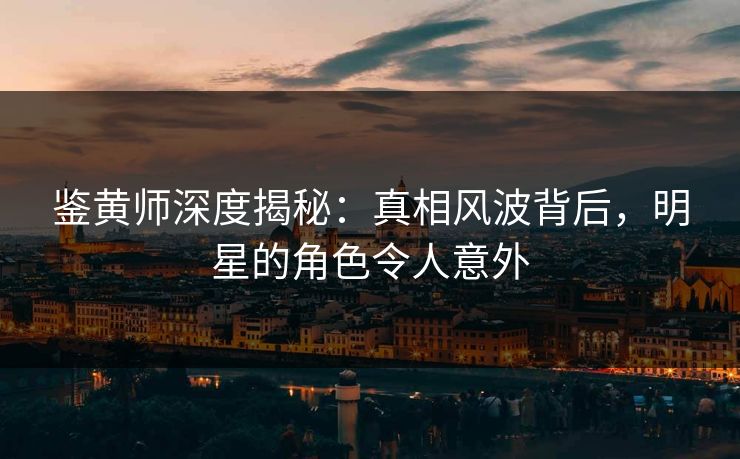 鉴黄师深度揭秘：真相风波背后，明星的角色令人意外