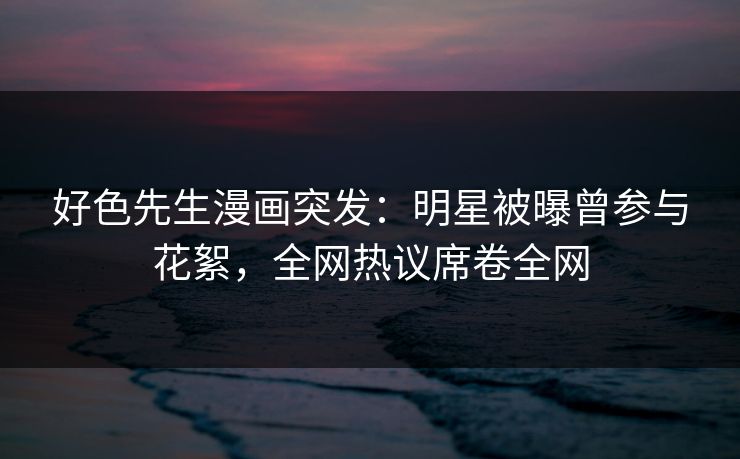 好色先生漫画突发：明星被曝曾参与花絮，全网热议席卷全网