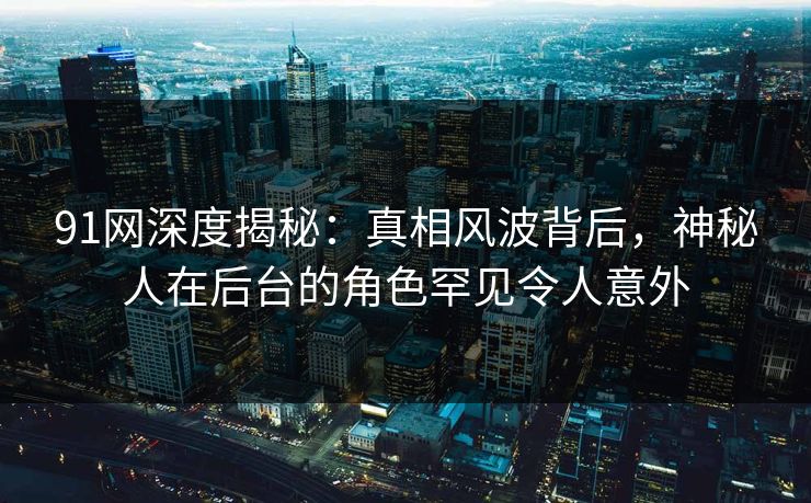 91网深度揭秘：真相风波背后，神秘人在后台的角色罕见令人意外