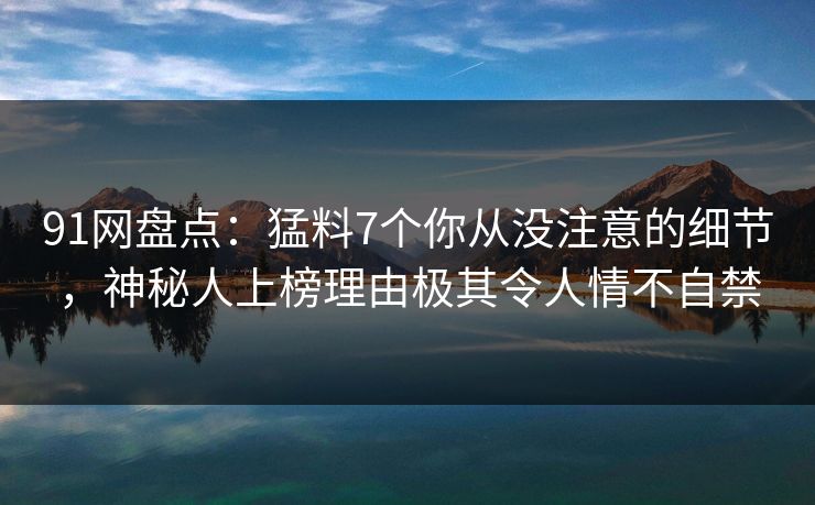 91网盘点：猛料7个你从没注意的细节，神秘人上榜理由极其令人情不自禁