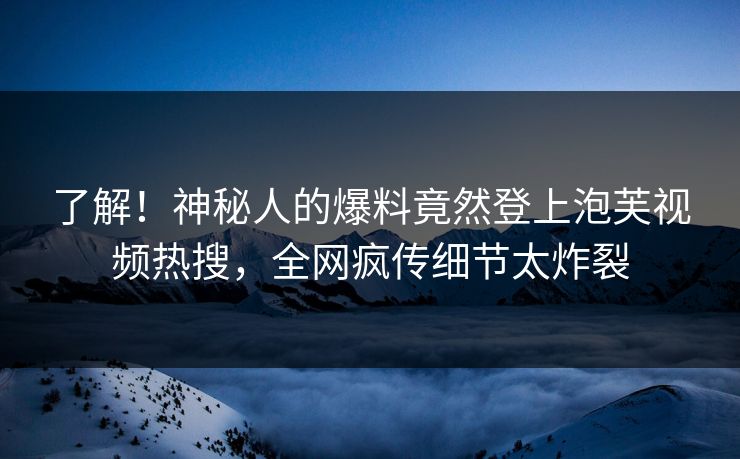 了解！神秘人的爆料竟然登上泡芙视频热搜，全网疯传细节太炸裂