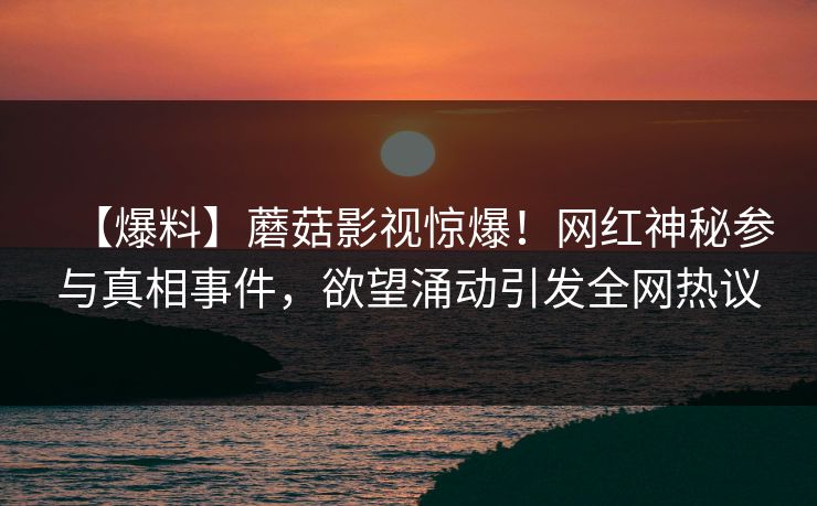 【爆料】蘑菇影视惊爆！网红神秘参与真相事件，欲望涌动引发全网热议