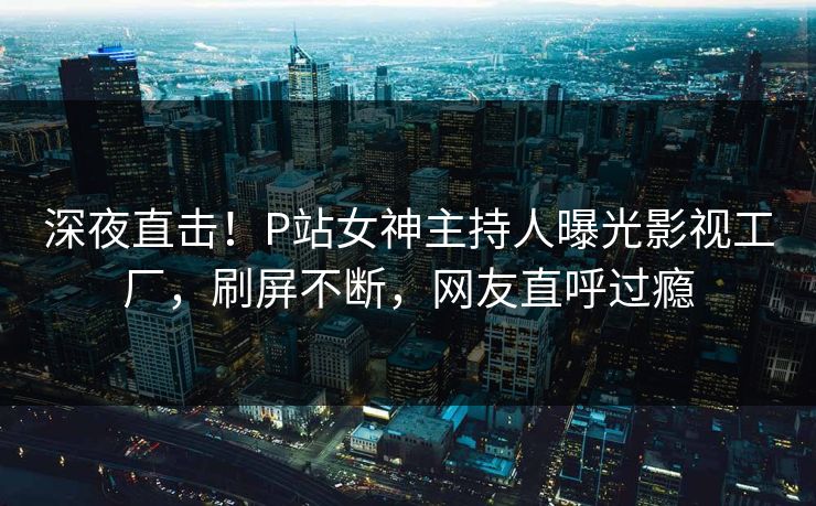 深夜直击！P站女神主持人曝光影视工厂，刷屏不断，网友直呼过瘾