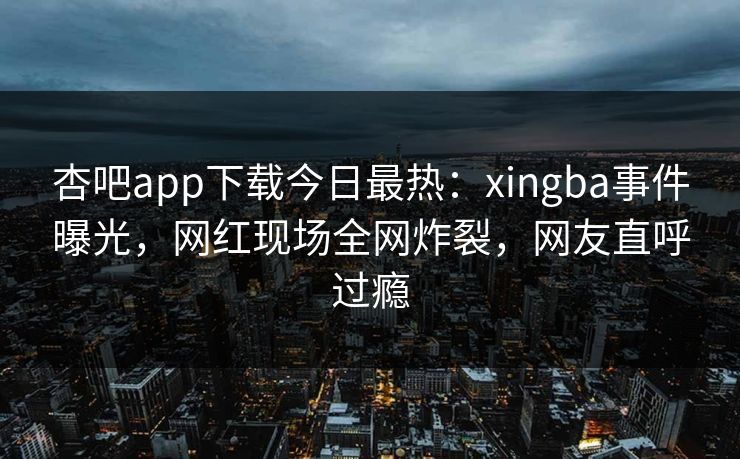 杏吧app下载今日最热：xingba事件曝光，网红现场全网炸裂，网友直呼过瘾