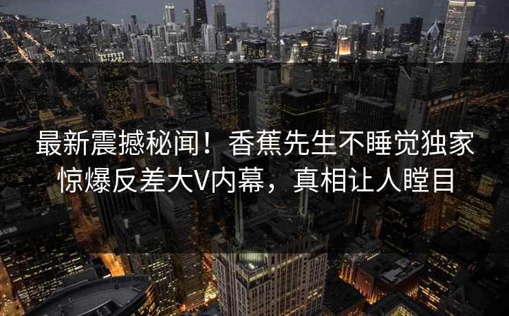 最新震撼秘闻！香蕉先生不睡觉独家惊爆反差大V内幕，真相让人瞠目