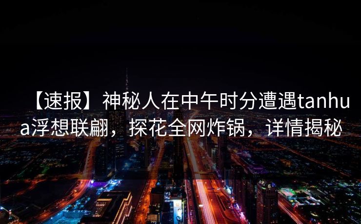 【速报】神秘人在中午时分遭遇tanhua浮想联翩，探花全网炸锅，详情揭秘