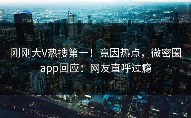 刚刚大V热搜第一！竟因热点，微密圈app回应：网友直呼过瘾