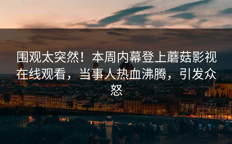 围观太突然！本周内幕登上蘑菇影视在线观看，当事人热血沸腾，引发众怒
