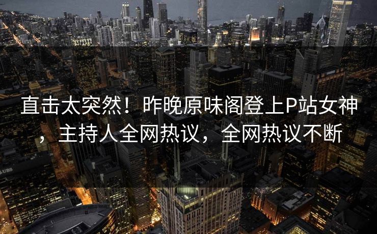 直击太突然！昨晚原味阁登上P站女神，主持人全网热议，全网热议不断