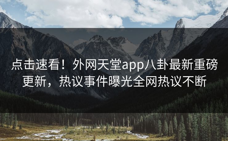 点击速看！外网天堂app八卦最新重磅更新，热议事件曝光全网热议不断