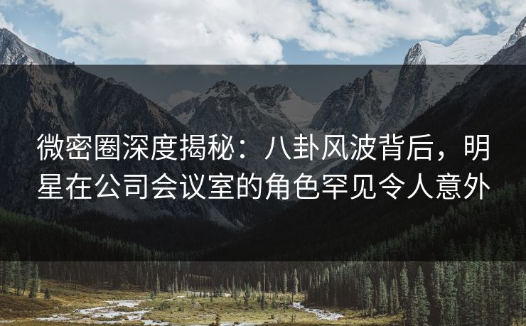 微密圈深度揭秘:八卦风波背后,明星在公司会议室的角色罕见令人意外 微密圈深度揭秘:八卦风波背后,明星在公司会议室的角色罕见令人意外