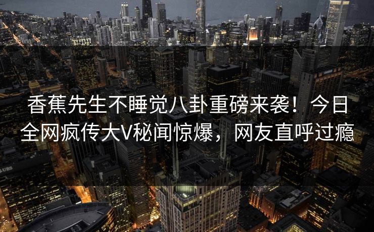 香蕉先生不睡觉八卦重磅来袭！今日全网疯传大V秘闻惊爆，网友直呼过瘾