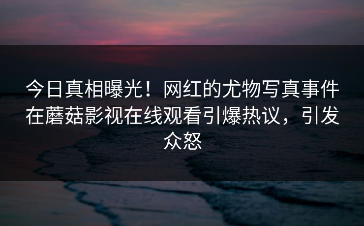 今日真相曝光！网红的尤物写真事件在蘑菇影视在线观看引爆热议，引发众怒