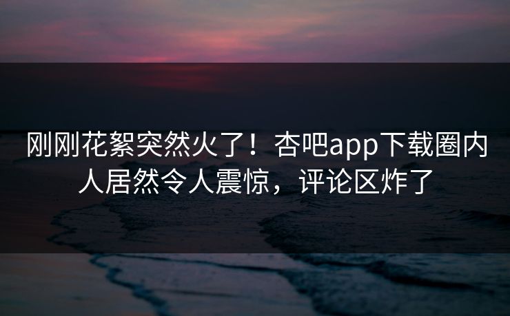 刚刚花絮突然火了！杏吧app下载圈内人居然令人震惊，评论区炸了
